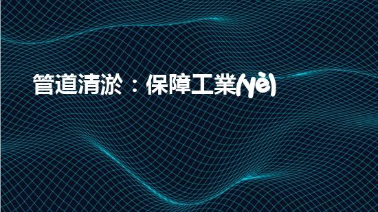 管道清淤：保障工業(yè)安全，提升設(shè)備壽命